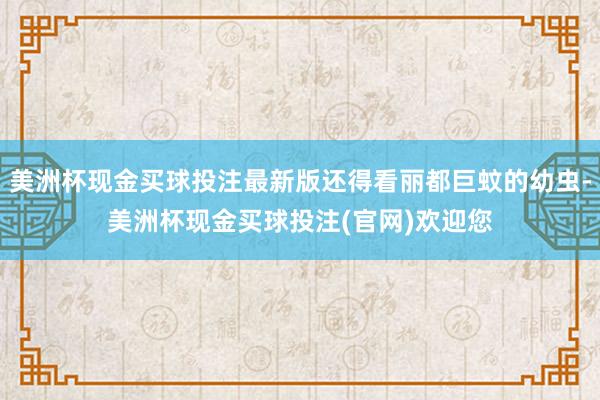 美洲杯现金买球投注最新版还得看丽都巨蚊的幼虫-美洲杯现金买球投注(官网)欢迎您