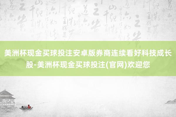 美洲杯现金买球投注安卓版券商连续看好科技成长股-美洲杯现金买球投注(官网)欢迎您