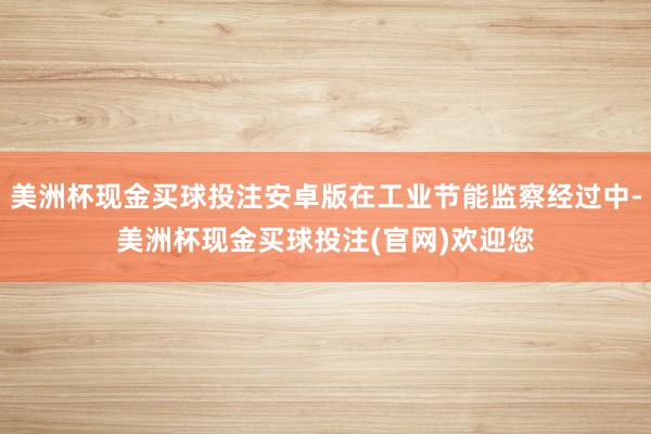 美洲杯现金买球投注安卓版在工业节能监察经过中-美洲杯现金买球投注(官网)欢迎您