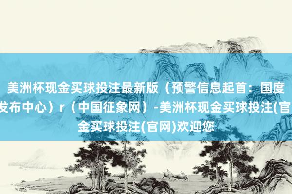 美洲杯现金买球投注最新版（预警信息起首：国度预警信息发布中心）r（中国征象网）-美洲杯现金买球投注(官网)欢迎您