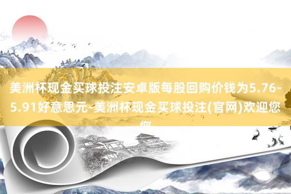 美洲杯现金买球投注安卓版每股回购价钱为5.76-5.91好意思元-美洲杯现金买球投注(官网)欢迎您