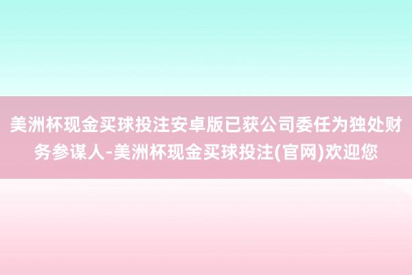 美洲杯现金买球投注安卓版已获公司委任为独处财务参谋人-美洲杯现金买球投注(官网)欢迎您