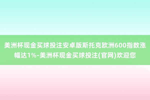 美洲杯现金买球投注安卓版斯托克欧洲600指数涨幅达1%-美洲杯现金买球投注(官网)欢迎您