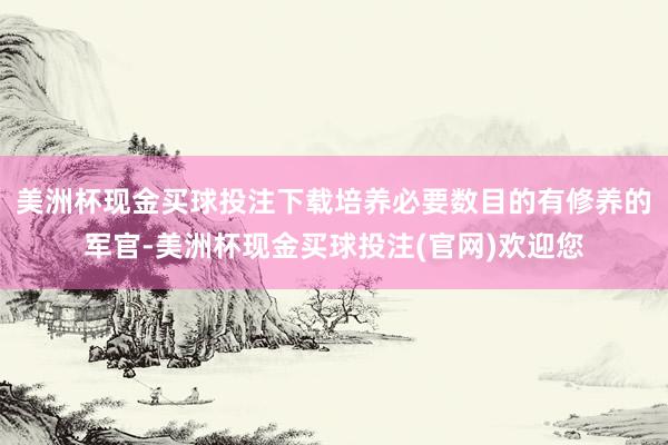 美洲杯现金买球投注下载培养必要数目的有修养的军官-美洲杯现金买球投注(官网)欢迎您