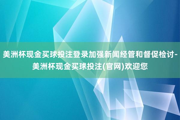 美洲杯现金买球投注登录加强新闻经管和督促检讨-美洲杯现金买球投注(官网)欢迎您