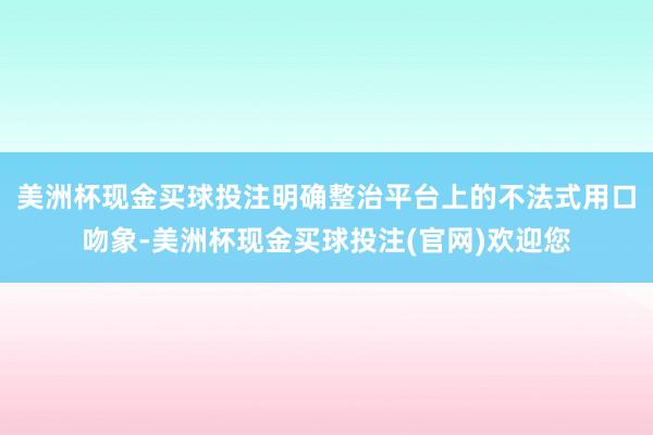 美洲杯现金买球投注明确整治平台上的不法式用口吻象-美洲杯现金买球投注(官网)欢迎您