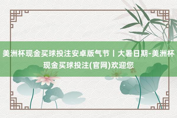 美洲杯现金买球投注安卓版气节丨大暑日期-美洲杯现金买球投注(官网)欢迎您
