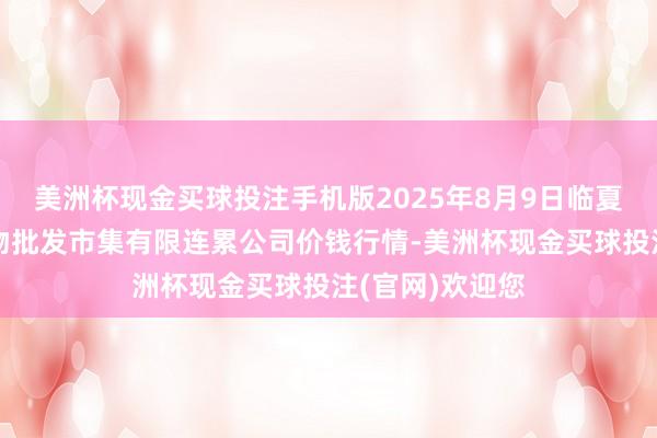 美洲杯现金买球投注手机版2025年8月9日临夏市富临农副产物批发市集有限连累公司价钱行情-美洲杯现金买球投注(官网)欢迎您