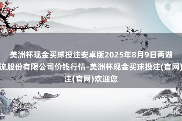 美洲杯现金买球投注安卓版2025年8月9日两湖绿谷物流股份有限公司价钱行情-美洲杯现金买球投注(官网)欢迎您