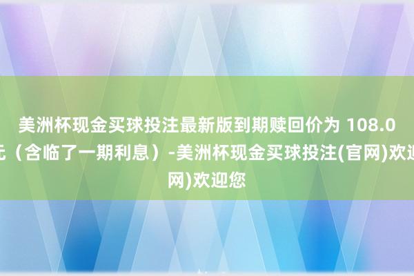 美洲杯现金买球投注最新版到期赎回价为 108.00 元（含临了一期利息）-美洲杯现金买球投注(官网)欢迎您