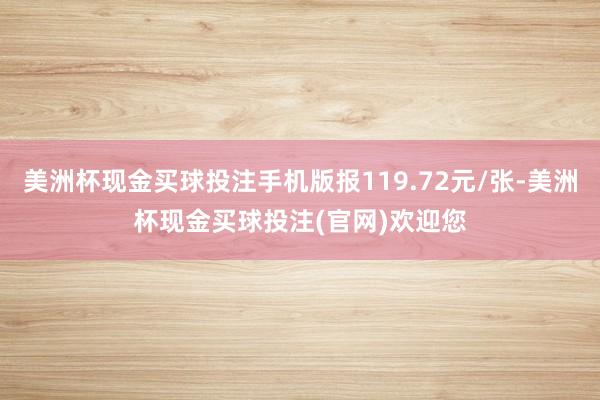 美洲杯现金买球投注手机版报119.72元/张-美洲杯现金买球投注(官网)欢迎您
