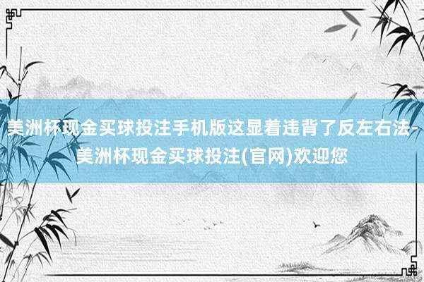 美洲杯现金买球投注手机版这显着违背了反左右法-美洲杯现金买球投注(官网)欢迎您