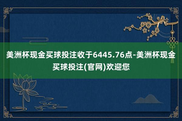 美洲杯现金买球投注收于6445.76点-美洲杯现金买球投注(官网)欢迎您
