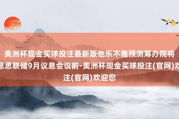 美洲杯现金买球投注最新版他乐不雅预测筹办院将在好意思联储9月议息会议前-美洲杯现金买球投注(官网)欢迎您