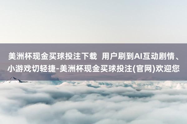 美洲杯现金买球投注下载  用户刷到AI互动剧情、小游戏切轻捷-美洲杯现金买球投注(官网)欢迎您