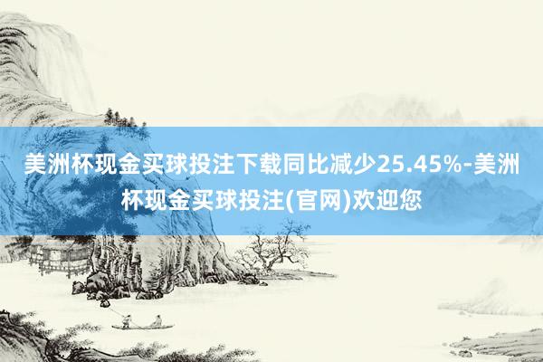 美洲杯现金买球投注下载同比减少25.45%-美洲杯现金买球投注(官网)欢迎您