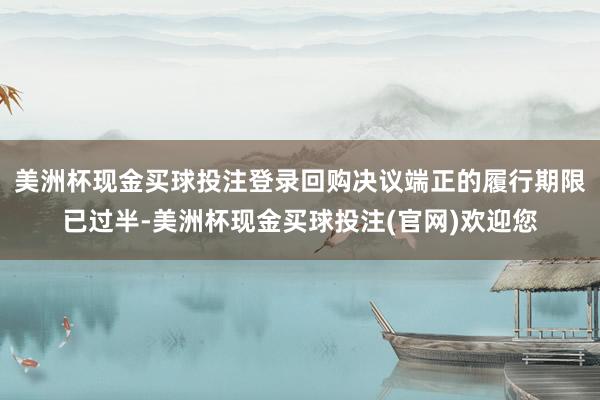 美洲杯现金买球投注登录回购决议端正的履行期限已过半-美洲杯现金买球投注(官网)欢迎您