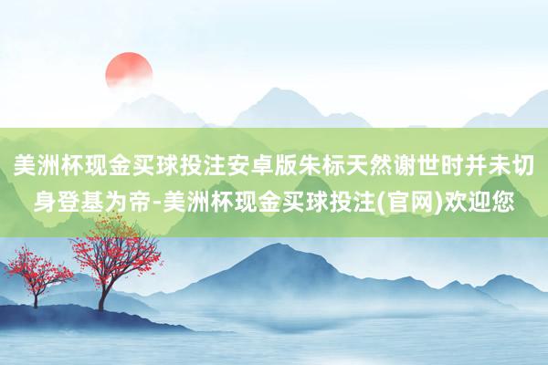 美洲杯现金买球投注安卓版朱标天然谢世时并未切身登基为帝-美洲杯现金买球投注(官网)欢迎您