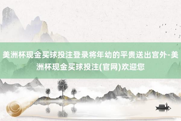 美洲杯现金买球投注登录将年幼的平贵送出宫外-美洲杯现金买球投注(官网)欢迎您