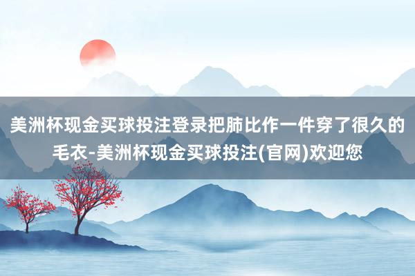 美洲杯现金买球投注登录把肺比作一件穿了很久的毛衣-美洲杯现金买球投注(官网)欢迎您