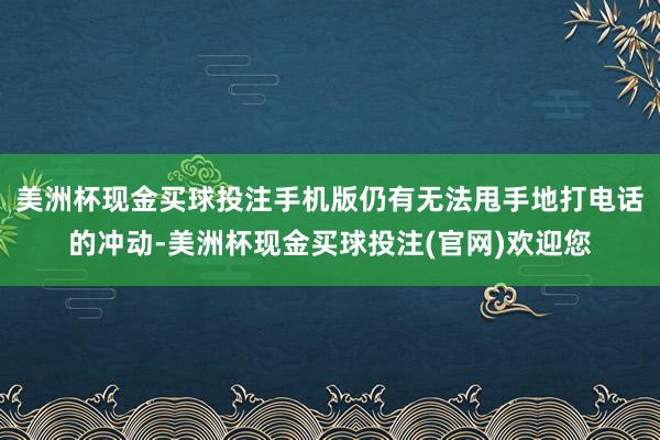 美洲杯现金买球投注手机版仍有无法甩手地打电话的冲动-美洲杯现金买球投注(官网)欢迎您