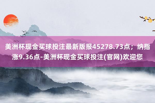 美洲杯现金买球投注最新版报45278.73点；纳指涨9.36点-美洲杯现金买球投注(官网)欢迎您