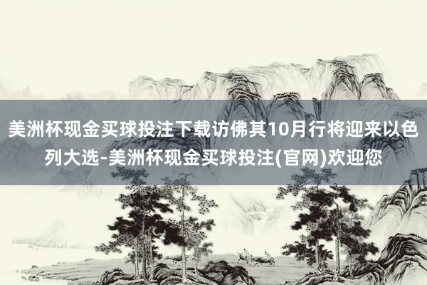 美洲杯现金买球投注下载访佛其10月行将迎来以色列大选-美洲杯现金买球投注(官网)欢迎您