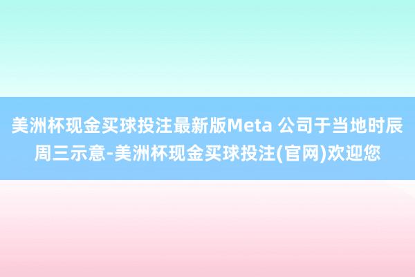 美洲杯现金买球投注最新版Meta 公司于当地时辰周三示意-美洲杯现金买球投注(官网)欢迎您