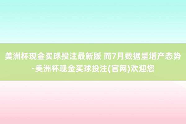 美洲杯现金买球投注最新版 而7月数据呈增产态势-美洲杯现金买球投注(官网)欢迎您