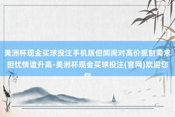 美洲杯现金买球投注手机版但阛阓对高价扼制需求担忧情谊升高-美洲杯现金买球投注(官网)欢迎您