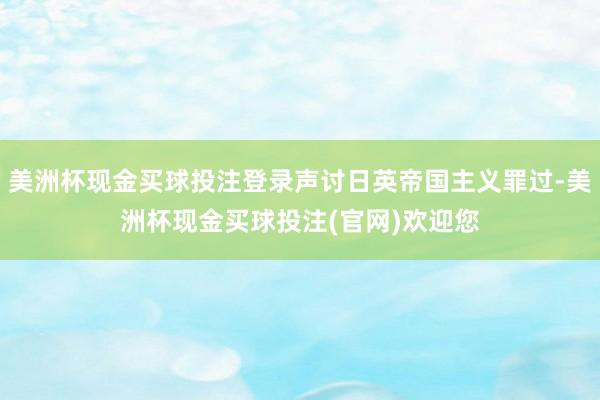 美洲杯现金买球投注登录声讨日英帝国主义罪过-美洲杯现金买球投注(官网)欢迎您