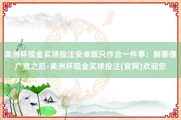 美洲杯现金买球投注安卓版只作念一件事：解鄙俚广宽之厄-美洲杯现金买球投注(官网)欢迎您