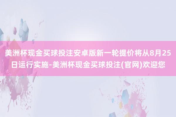 美洲杯现金买球投注安卓版新一轮提价将从8月25日运行实施-美洲杯现金买球投注(官网)欢迎您