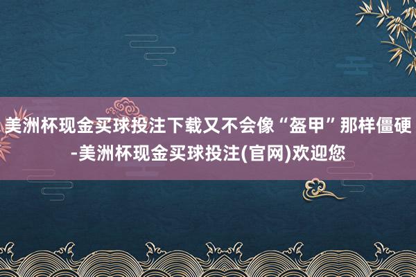 美洲杯现金买球投注下载又不会像“盔甲”那样僵硬-美洲杯现金买球投注(官网)欢迎您