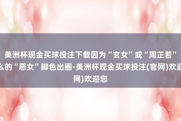 美洲杯现金买球投注下载因为“玄女”或“周芷若”这么的“恶女”脚色出圈-美洲杯现金买球投注(官网)欢迎您