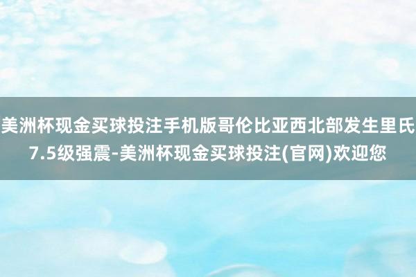 美洲杯现金买球投注手机版哥伦比亚西北部发生里氏7.5级强震-美洲杯现金买球投注(官网)欢迎您
