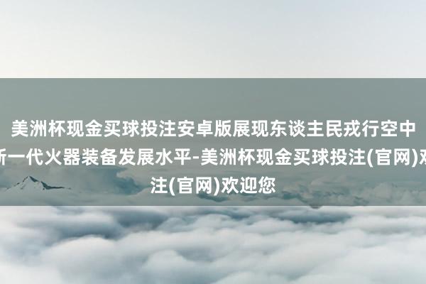 美洲杯现金买球投注安卓版展现东谈主民戎行空中力量新一代火器装备发展水平-美洲杯现金买球投注(官网)欢迎您