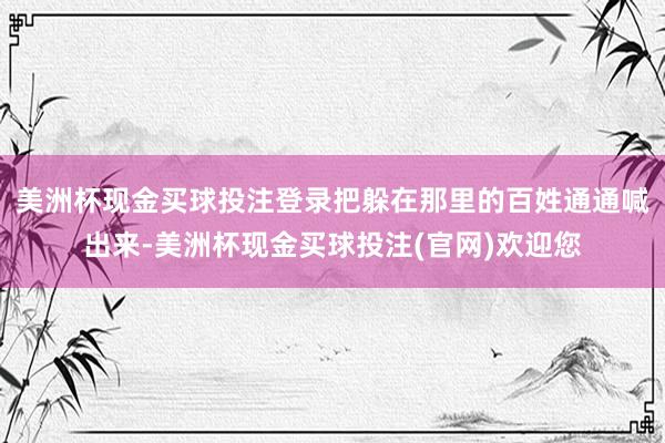 美洲杯现金买球投注登录把躲在那里的百姓通通喊出来-美洲杯现金买球投注(官网)欢迎您