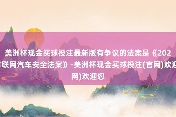 美洲杯现金买球投注最新版有争议的法案是《2026年联网汽车安全法案》-美洲杯现金买球投注(官网)欢迎您