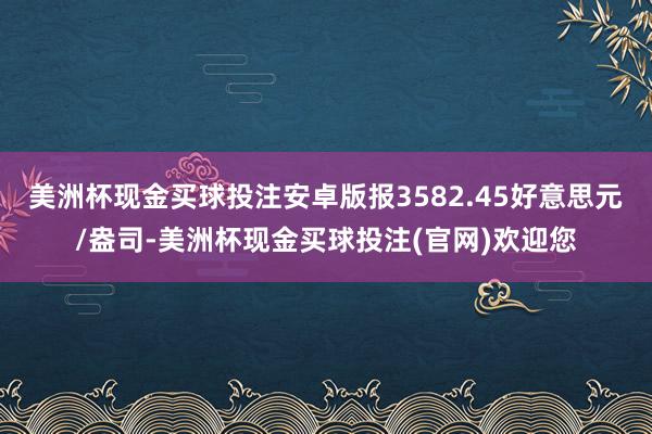 美洲杯现金买球投注安卓版报3582.45好意思元/盎司-美洲杯现金买球投注(官网)欢迎您