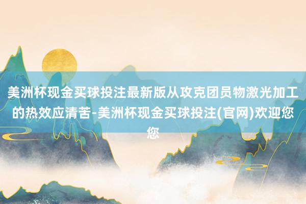 美洲杯现金买球投注最新版从攻克团员物激光加工的热效应清苦-美洲杯现金买球投注(官网)欢迎您