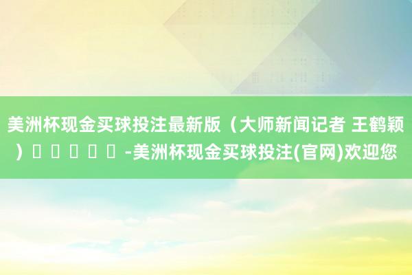 美洲杯现金买球投注最新版　　（大师新闻记者 王鹤颖）　　					-美洲杯现金买球投注(官网)欢迎您