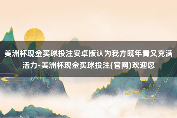 美洲杯现金买球投注安卓版认为我方既年青又充满活力-美洲杯现金买球投注(官网)欢迎您