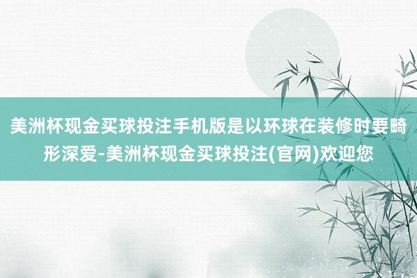 美洲杯现金买球投注手机版是以环球在装修时要畸形深爱-美洲杯现金买球投注(官网)欢迎您